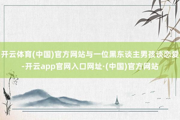 开云体育(中国)官方网站与一位黑东谈主男孩谈恋爱-开云app官网入口网址·(中国)官方网站