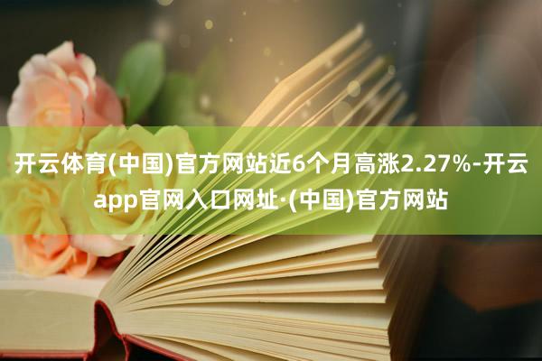 开云体育(中国)官方网站近6个月高涨2.27%-开云app官网入口网址·(中国)官方网站