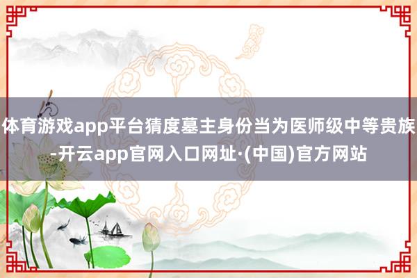 体育游戏app平台猜度墓主身份当为医师级中等贵族-开云app官网入口网址·(中国)官方网站