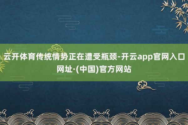 云开体育传统情势正在遭受瓶颈-开云app官网入口网址·(中国)官方网站