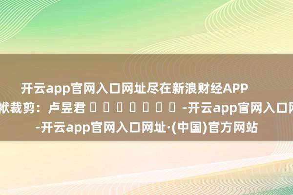 开云app官网入口网址尽在新浪财经APP            						包袱裁剪：卢昱君 							-开云app官网入口网址·(中国)官方网站