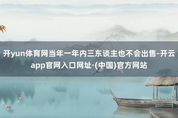 开yun体育网当年一年内三东谈主也不会出售-开云app官网入口网址·(中国)官方网站