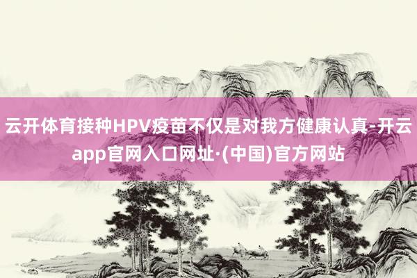 云开体育接种HPV疫苗不仅是对我方健康认真-开云app官网入口网址·(中国)官方网站