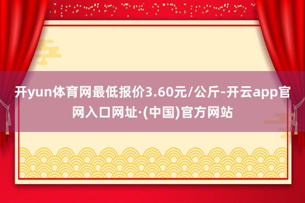 开yun体育网最低报价3.60元/公斤-开云app官网入口网址·(中国)官方网站