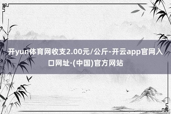 开yun体育网收支2.00元/公斤-开云app官网入口网址·(中国)官方网站