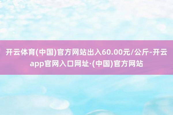 开云体育(中国)官方网站出入60.00元/公斤-开云app官网入口网址·(中国)官方网站