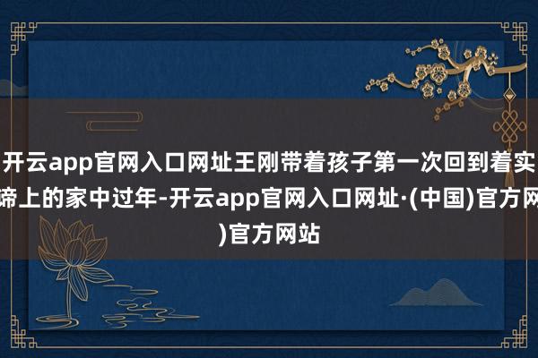 开云app官网入口网址王刚带着孩子第一次回到着实真谛上的家中过年-开云app官网入口网址·(中国)官方网站