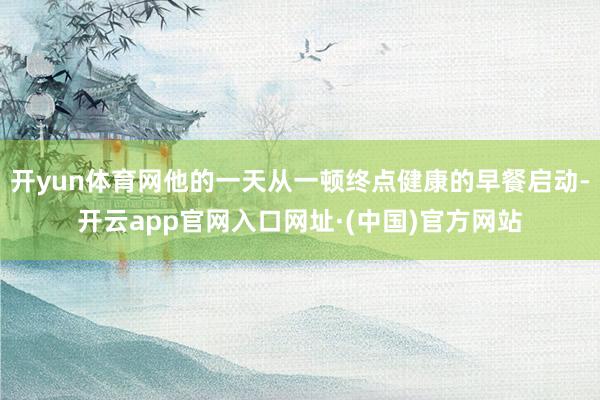 开yun体育网他的一天从一顿终点健康的早餐启动-开云app官网入口网址·(中国)官方网站