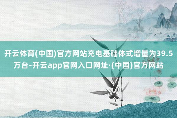 开云体育(中国)官方网站充电基础体式增量为39.5万台-开云app官网入口网址·(中国)官方网站