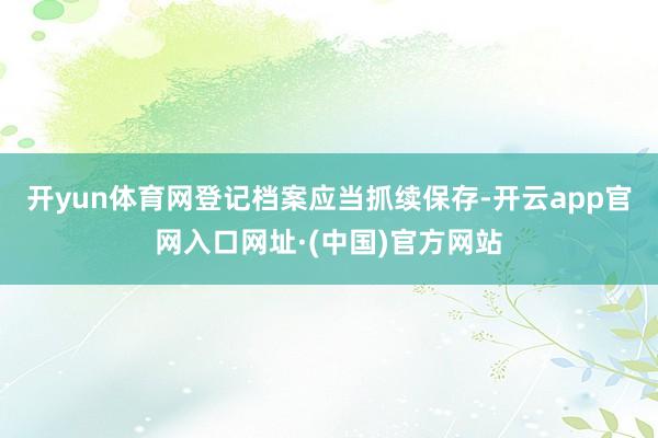 开yun体育网登记档案应当抓续保存-开云app官网入口网址·(中国)官方网站