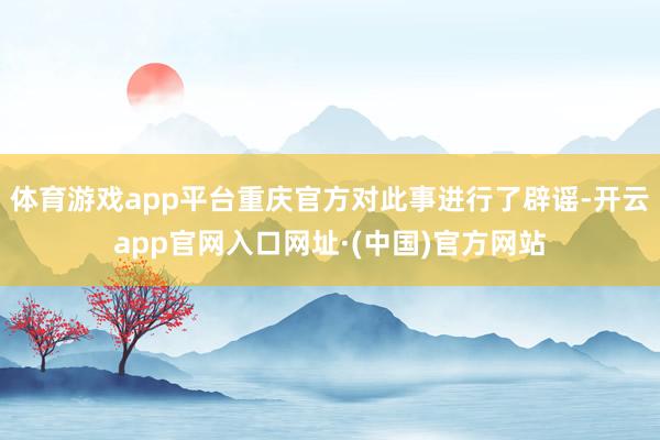 体育游戏app平台重庆官方对此事进行了辟谣-开云app官网入口网址·(中国)官方网站