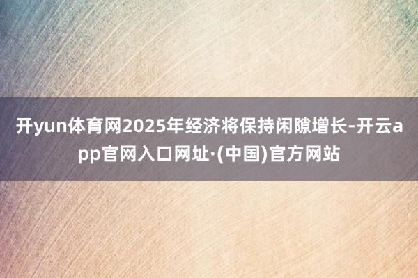 开yun体育网2025年经济将保持闲隙增长-开云app官网入口网址·(中国)官方网站