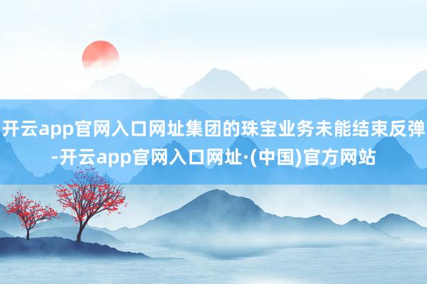 开云app官网入口网址集团的珠宝业务未能结束反弹-开云app官网入口网址·(中国)官方网站