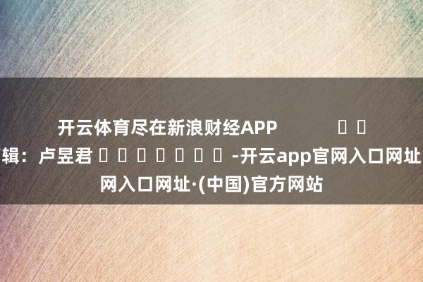 开云体育尽在新浪财经APP            						拖累剪辑：卢昱君 							-开云app官网入口网址·(中国)官方网站