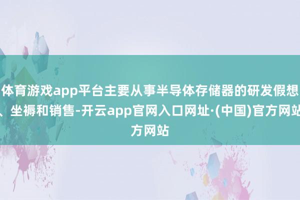 体育游戏app平台主要从事半导体存储器的研发假想、坐褥和销售-开云app官网入口网址·(中国)官方网站