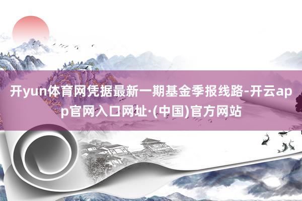 开yun体育网凭据最新一期基金季报线路-开云app官网入口网址·(中国)官方网站