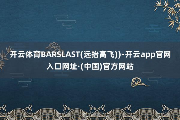 开云体育BARSLAST(远抬高飞))-开云app官网入口网址·(中国)官方网站